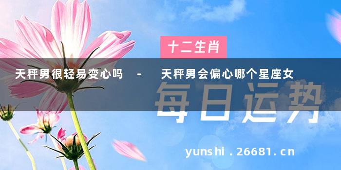 天秤男很轻易变心吗 - 天秤男会偏心哪个星座女
